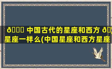 🐞 中国古代的星座和西方 🦁 星座一样么(中国星座和西方星座怎么统一的)